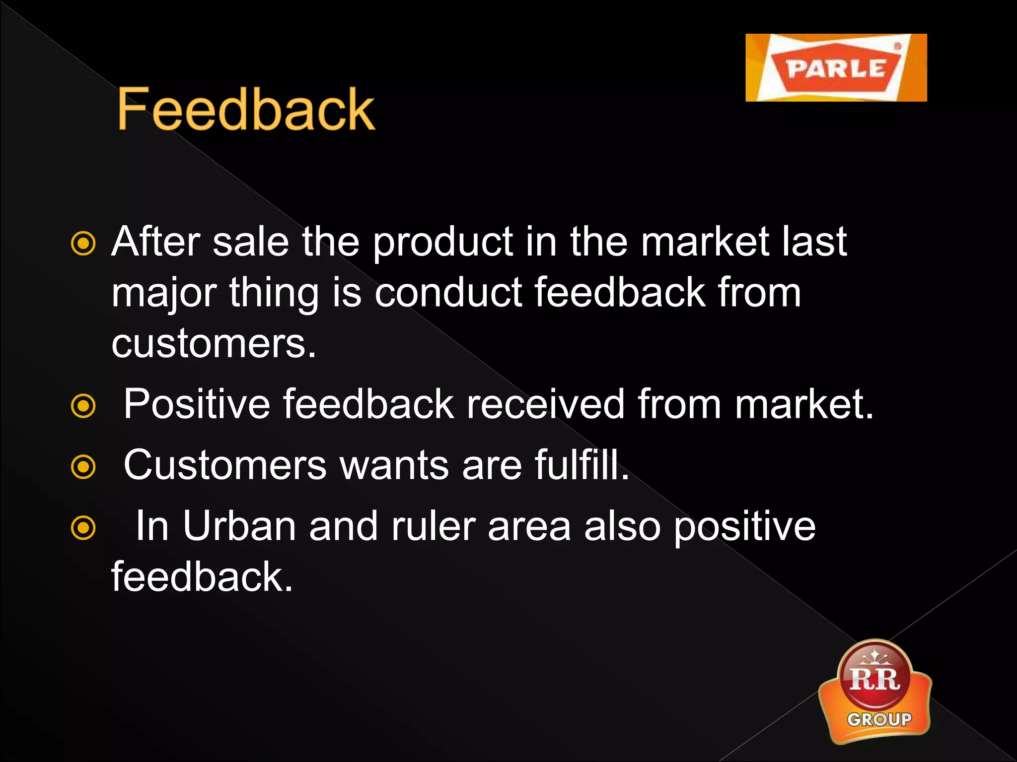  After sale the product in the market last
major thing is conduct feedback from
customers.
 Positive feedback received from market.
 Customers wants are fulfill.
 In Urban and ruler area also positive
feedback.
 