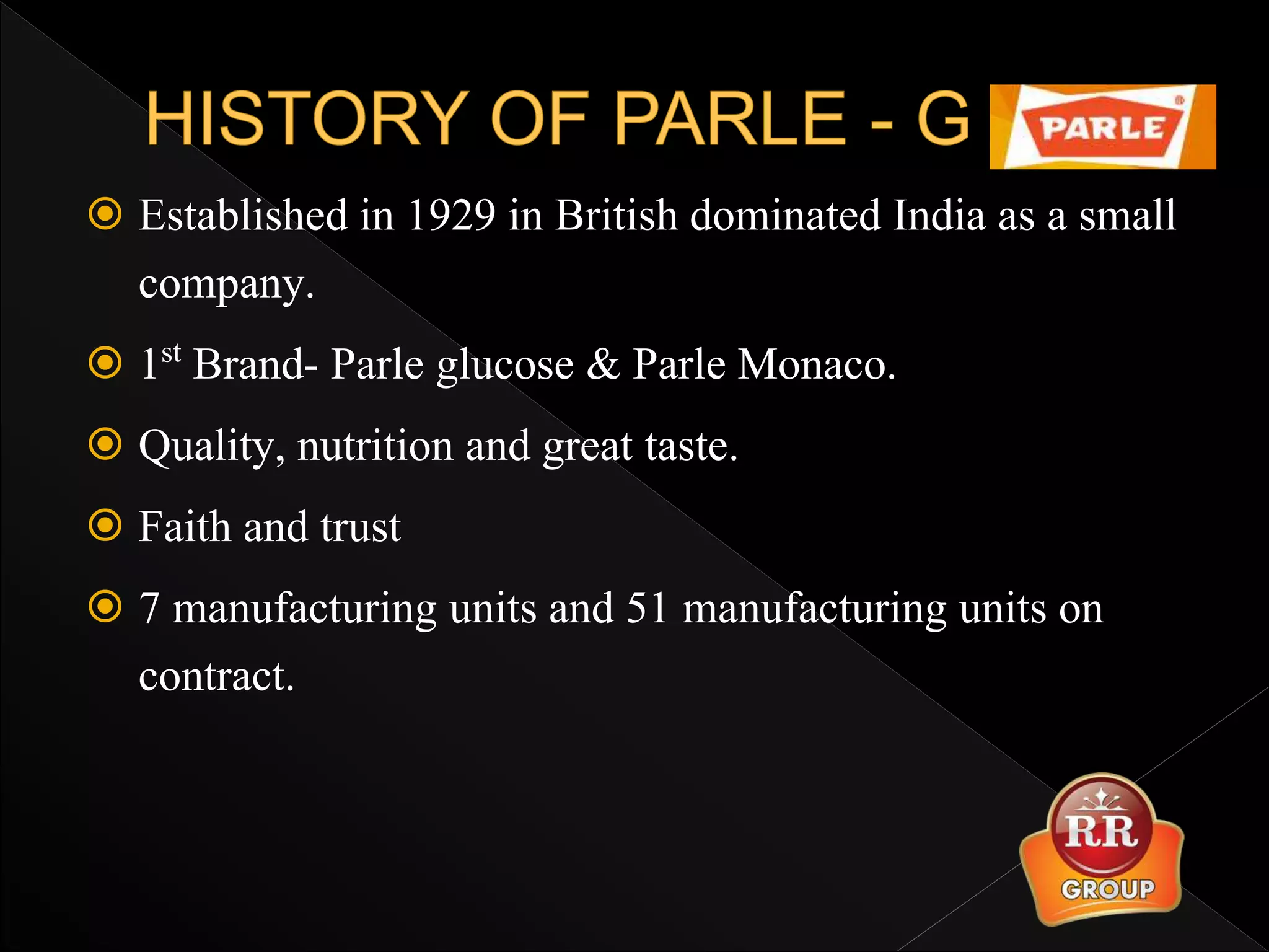  Established in 1929 in British dominated India as a small
company.
 1st Brand- Parle glucose & Parle Monaco.
 Quality, nutrition and great taste.
 Faith and trust
 7 manufacturing units and 51 manufacturing units on
contract.
 