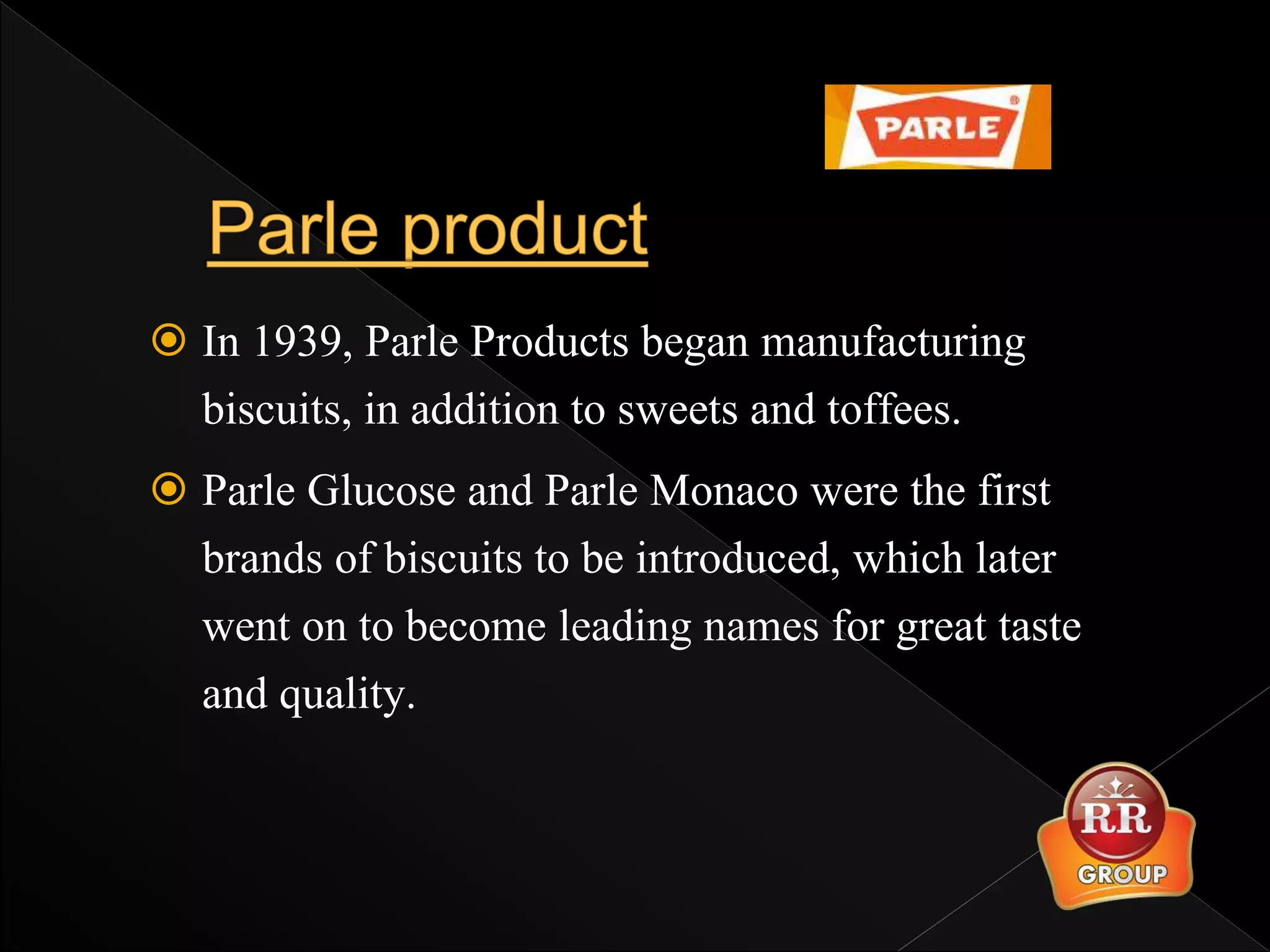  In 1939, Parle Products began manufacturing
biscuits, in addition to sweets and toffees.
 Parle Glucose and Parle Monaco were the first
brands of biscuits to be introduced, which later
went on to become leading names for great taste
and quality.
 