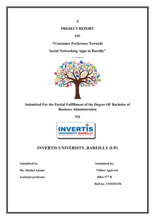 A
PROJECT REPORT
ON
“Consumer Preference Towards
Social Networking Apps in Bareilly”
Submitted For the Partial Fulfillment of the Degree OF Bachelor of
Business Administration
TO
INVERTIS UNIVERSITY, BAREILLY (UP)
Submitted to: Submitted by:
Ms. Shalini Anand Vibhor Agarwal
Assistant professor BBA 5TH B
Roll no. 1310101156
 