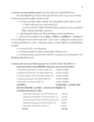 16
1.3 Perform risk and feasibility analysis วิเคราะห์ความเสี่ยงและความเป็นไปได้ของโครงงาน
มีความเป็นไปได้สูงที่ทาออกมาแล้วสามารถใช้งานได้ แต่ถ้าทาออกมาเป็น Product ออกมา ก็จะเผชิญ
กับปัจจัยของตลาดและกาลังของผู้ซื้อ ตามปัจจัยต่างๆ ดังนี้
1. การกาหนดงบประมาณในการพัฒนา จะต้องมีการสารวจข้อมูลเพื่อรับประกันความเสี่ยงต่างๆ ดังนี้
1.1 ต้นทุนการผลิต Application และอุปกรณ์ฮาร์ดแวร์
1.2 ค่าเช่าสถานที่ ค่าน้า ค่าไฟฟ้า ค่าโทรศัพท์ ค่าเสื่อมของครุภัณฑ์ ยานพาหนะ และเครื่องมือ
ที่ใช้ในการผลิตอุปกรณ์และพัฒนา Application
2. การจัดเตรียมพูดคุยกับบริษัทนายหน้า ที่จะนาผลิตภัณฑ์ของเราไปทาการผลิตเพื่อส่งขาย
3. การตั้งราคาขาย โดยจะต้องมีการกาหนด ต้นทุน + ค่าใช้จ่าย + กาไรที่ต้องการ = ราคาขาย โดย
ราคาขายจะขึ้นอยู่กับจาหน่วยหน่วยที่คาดว่าจะขายได้ – น้อย/กลาง/มาก และขึ้นอยู่กับการเปลี่ยนแปลงของ
ราคาต้นทุนและค่าใช้จ่ายต่างๆ รวมถึง การขึ้นอยู่กับสภาพคู่แข่ง สภาพตลาด (ผู้ซื้อ) ความจาเป็นที่ต้องใช้และ
กระแสนิยม
4. การกาหนดเป้ารายรับ-รายจ่าย ให้เหมาะสม
5. การกาหนดหมวดของเงิน เช่น เงินสารอง เงินลงทุนเพื่อการวิจัยและขยายงาน
6. การกาหนดระยะคืนทุน และระยะทาธุรกิจ จะต้องมีการวางแผนธุรกิจออกมาและยินยอมทั้ง 2 ฝ่าย
ทั้งตัวผู้ผลิตและผู้รับสินค้าไปขายต่อ
1.4 Review with Client and Obtain Approval สรุปประเด็นหลักๆ ให้ลูกค้าเพื่ออนุมัติโครงงาน
งบประมาณการบริหารงานของบริษัทเพื่อทา Application MomoFood ประกอบด้วย
1. Application Developer 2 คน คนละ 20,000 บาท : 40,000 บาท/เดือน
2. Database Administrator 2 คน คนละ 20,000 บาท : 40,000 บาท/เดือน
3. UI & UX Designer จานวน 2 คน คนละ 18,000 บาท : 36,000 บาท/เดือน
4. Hardware Developer 2 คน คนละ 20,000 บาท : 40,000 บาท/เดือน
5. Back Office 2 คน คนละ 12,000 บาท : 24,000 บาท/เดือน
รวมค่าใช้จ่าย : 180,000/เดือน = 360,000/2 เดือน
ในการทางานตั้งแต่วันที่ 1 กุมภาพันธ์ – 31 มีนาคม 2557 นั้นอยู่ที่ 59 วัน
การประเมินการทางานในงาน 2 เดือน
- Application Developer 2 คน (ทางาน 50 วัน x 2) : 100 MD
- Database Administrator 2 คน (ทางาน 59 วัน x 2) : 118 MD
- UI & UX Designer จานวน 2 คน (ทางาน 30 วัน x 2) : 60 MD
- Hardware Developer 2 คน (ทางาน 29 วัน x 2) : 58 MD
- Back Office 2 คน (ทางาน 30 วัน x 2) : 60 MD
รวม MD : 396 MD
 