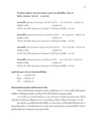 17
ถ้าเราต้องการผลิตงาน 200 หน่วย หน่วยละ 5,000 บาท จะต้องใช้เงิน 1 ล้านบาท
คิดเป็น 1,000,000 / 396 MD = 2,525 MD
เพราะฉะนั้น Application Developer 2 คน ทางาน 50 วัน = 50 x 2,525 MD = 126,250 บาท
เงินเดือน 2 เดือน = 40,000 บาท
เท่ากับว่า ต่อ 2 เดือน Application Developer 2 คน ให้ yield แก่บริษัท = 3.15 เท่า
เพราะฉะนั้น Database Administrator 2 คน (ทางาน 59 วัน) = 59 x 2,525 MD = 148,975 บาท
เงินเดือน 2 เดือน = 40,000 บาท
เท่ากับว่า ต่อ 2 เดือน Application Developer 2 คน ให้ yield แก่บริษัท = 3.72 เท่า
เพราะฉะนั้น UI & UX Designer จานวน 2 คน (ทางาน 30 วัน) = 30 x 2,525 MD = 75,750 บาท
เงินเดือน 2 เดือน = 36,000 บาท
เท่ากับว่า ต่อ 2 เดือน Application Developer 2 คน ให้ yield แก่บริษัท = 2.10 เท่า
เพราะฉะนั้น Hardware Developer 2 คน (ทางาน 29 วัน) = 29 x 2,525 MD = 73,225 บาท
เงินเดือน 2 เดือน = 40,000 บาท
เท่ากับว่า ต่อ 2 เดือน Application Developer 2 คน ให้ yield แก่บริษัท = 1.83 เท่า
สมมติว่ามีงานแค่ 1 ล้านบาท ในช่วงเปิดบริษัทใหม่
ขาย = 1,000,000 บาท
ต้นทุน = 360,000 บาท
กาไร = 640,000 บาท
ข้อสรุปและข้อเสนอแนะในการจัดทาแผนทางการเงิน
ถ้าต้องการได้กาไรโดยไม่ขาดทุนต่อปี ควรจะรับงานที่มีเงินทุนมากกว่า 3 ล้านบาทขึ้นไป ซึ่งถ้าสมมติว่า
ยังใช้อัตราการให้เงินเดือนกับพนักงานเท่านี้อยู่ ถ้าต่ากว่านี้จะทาให้เกิดสภาพคล่องของบริษัท
1 คน ควรให้ yield แก่องค์กรไม่น้อยกว่า 3 เท่า เพราะนอกจากค่าใช้จ่ายของพนักงานคนๆ นั้นแล้ว
องค์กรต้องจ่ายค่าใช้จ่ายอย่างอื่นอีกหลายรายการ เช่น ค่าต้นทุน ค่าใช้จ่าย ค่าเสื่อม ค่าบริหารจัดการ ค่าภาษี
ซึ่งภายในทีม ณ.ตอนนี้ที่เริ่มเปิดบริษัท มีทั้งสิ้น 4 คน โดยภายใน 4 คนนี้ก็จะมีหน้าที่รับผิดชอบในการ
จัดหาลูกทีมมาเพิ่มจากการรับสมัครเข้ามาทางาน หลังจากปิดงานแรกสาเร็จแล้ว ตามตาแหน่งที่ได้ทาการจัดวาง
เพื่อเข้ามาจัดทาแผนการผลิตและงบประมาณในงานต่อไป
 