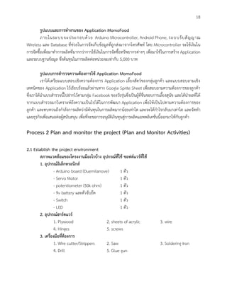 18
รูปแบบและการทางานของ Application MomoFood
ภายในระบบจะประกอบด้วย Arduino Microcontroller, Android Phone, ระบบรับสัญญาณ
Wireless และ Database ที่ช่วยในการจัดเก็บข้อมูลที่ถูกส่งมาจากโทรศัพท์ โดย Microcontroller จะใช้เงินใน
การจัดซื้อเพื่อมาทาการผลิตที่มากกว่าการใช้เงินในการจัดซื้อทรัพยากรต่างๆ เพื่อมาใช้ในการสร้าง Application
และระบบฐานข้อมูล ซึ่งต้นทุนในการผลิตต่อหน่วยจะเท่ากับ 5,000 บาท
รูปแบบการสารวจความต้องการใช้ Application MomoFood
เราได้เตรียมแบบสอบเชิงความต้องการ Application เลี้ยงสัตว์ของกลุ่มลูกค้า และแบบสอบถามเชิง
เทคนิคของ Application ไว้เรียบร้อยแล้วผ่านทาง Google Sprite Sheet เพื่อสอบถามความต้องการของลูกค้า
ซึ่งเราได้นาแบบสารวจนี้ไปฝากไว้ตามกลุ่ม Facebook ของวัยรุ่นซึ่งเป็นผู้ที่ชื่นชอบการเลี้ยงสุนัข และได้นาผลที่ได้
จากแบบสารวจมาวิเคราะห์ถึงความเป็นไปได้ในการพัฒนา Application เพื่อให้เป็นไปตามความต้องการของ
ลูกค้า และทบทวนถึงกาลังการผลิตว่ามีต้นทุนในการผลิตมากน้อยเท่าใด และจะได้กาไรกลับมาเท่าใด และจัดทา
แผยธุรกิจเพื่อเสนอต่อผู้สนับสนุน เพื่อที่จะขอการอนุมัติเงินทุนสู่การผลิตแอพพลิเคชั่นนี้ออกมาให้กับลูกค้า
Process 2 Plan and monitor the project (Plan and Monitor Activities)
2.1 Establish the project environment
สภาพแวดล้อมของโครงงานมีอะไรบ้าง อุปกรณ์ที่ใช้ ซอฟต์แวร์ที่ใช้
1. อุปกรณ์อิเล็กทรอนิกส์
- Arduino board (Duemilanove) 1 ตัว
- Servo Motor 1 ตัว
- potentiometer (50k ohm) 1 ตัว
- 9v battery และตัวจับยึด 1 ตัว
- Switch 1 ตัว
- LED 1 ตัว
2. อุปกรณ์ฮาร์ดแวร์
1. Plywood 2. sheets of acrylic 3. wire
4. Hinges 5. screws
3. เครื่องมือที่ต้องการ
1. Wire cutter/Strippers 2. Saw 3. Soldering Iron
4. Drill 5. Glue gun
 