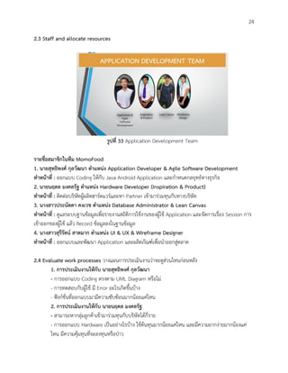 24
2.3 Staff and allocate resources
รูปที่ 33 Application Development Team
รายชื่อสมาชิกในทีม MomoFood
1. นายสุทธิพงศ์ กุลวัฒนา ตาแหน่ง Application Developer & Agile Software Development
ทาหน้าที่ : ออกแบบ Coding ให้กับ Java Android Application และกาหนดกลยุทธ์ทางธุรกิจ
2. นายนฤดล มงคลรัฐ ตาแหน่ง Hardware Developer (Inspiration & Product)
ทาหน้าที่ : ติดต่อบริษัทผู้ผลิตฮาร์ดแวร์และหา Partner เข้ามาร่วมทุนกับทางบริษัท
3. นางสาวประนัดดา คงเวช ตาแหน่ง Database Administrator & Lean Canvas
ทาหน้าที่ : ดูแลระบบฐานข้อมูลเพื่อรายงานสถิติการใช้งานของผู้ใช้ Application และจัดการเรื่อง Session การ
เข้าออกของผู้ใช้ แล้ว Record ข้อมูลลงในฐานข้อมูล
4. นางสาวสุรีรัตน์ สาดมาก ตาแหน่ง UI & UX & Wireframe Designer
ทาหน้าที่ : ออกแบบและพัฒนา Application และผลิตภัณฑ์เพื่อนาออกสู่ตลาด
2.4 Evaluate work processes วางแผนการประเมินงานว่าจะดูส่วนไหนก่อนหลัง
1. การประเมินงานให้กับ นายสุทธิพงศ์ กุลวัฒนา
- การออกแบบ Coding ตรงตาม UML Diagram หรือไม่
- การทดสอบกับผู้ใช้ มี Error อะไรเกิดขึ้นบ้าง
- ฟังก์ชั่นที่ออกแบบมามีความซับซ้อนมากน้อยแค่ไหน
2. การประเมินงานให้กับ นายนฤดล มงคลรัฐ
- สามารถหากลุ่มลูกค้าเข้ามาร่วมทุนกับบริษัทได้กี่ราย
- การออกแบบ Hardware เป็นอย่างไรบ้าง ใช้ต้นทุนมากน้อยแค่ไหน และมีความยากง่ายมากน้องแค่
ไหน มีความคุ้มทุนที่จะลงทุนหรือป่าว
 
