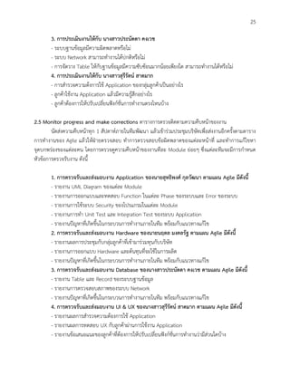 25
3. การประเมินงานให้กับ นางสาวประนัดดา คงเวช
- ระบบฐานข้อมูลมีความผิดพลาดหรือไม่
- ระบบ Network สามารถทางานได้ปกติหรือไม่
- การจัดวาง Table ให้กับฐานข้อมูลมีความซับซ้อนมากน้อยเพียงใด สามารถทางานได้หรือไม่
4. การประเมินงานให้กับ นางสาวสุรีรัตน์ สาดมาก
- การสารวจความต้งการใช้ Application ของกลุ่มลูกค้าเป็นอย่างไร
- ลูกค้าใช้งาน Application แล้วมีความรู้สึกอย่างไร
- ลูกค้าต้องการให้ปรับเปลี่ยนฟังก์ชั่นการทางานตรงไหนบ้าง
2.5 Monitor progress and make corrections ตารางการตรวจติดตามความคืบหน้าของงาน
นัดส่งความคืบหน้าทุก 1 สัปดาห์ภายในทีมพัฒนา แล้วเข้าร่วมประชุมบริษัทเพื่อส่งงานอีกครั้งตามตาราง
การทางานของ Agile แล้วให้ฝ่ายตรวจสอบ ทาการตรวจสอบข้อผิดพลาดของแต่ละหน้าที่ และทาการแก้ไขหา
จุดบกพร่องของแต่ละคน โดยการตรวจดูความคืบหน้าของงานทีละ Module ย่อยๆ ซึ่งแต่ละทีมจะมีการกาหนด
หัวข้อการตรวจรับงาน ดังนี้
1. การตรวจรับและส่งมอบงาน Application ของนายสุทธิพงศ์ กุลวัฒนา ตามแผน Agile มีดังนี้
- รายงาน UML Diagram ของแต่ละ Module
- รายงานการออกแบบและทดสอบ Function ในแต่ละ Phase ของระบบและ Error ของระบบ
- รายงานการใช้ระบบ Security ของโปรแกรมในแต่ละ Module
- รายงานการทา Unit Test และ Integration Test ของระบบ Application
- รายงานปัญหาที่เกิดขึ้นในกระบวนการทางานภายในทีม พร้อมกับแนวทางแก้ไข
2. การตรวจรับและส่งมอบงาน Hardware ของนายนฤดล มงคลรัฐ ตามแผน Agile มีดังนี้
- รายงานผลการประชุมกับกลุ่มลูกค้าที่เข้ามาร่วมทุนกับบริษัท
- รายงานการออกแบบ Hardware และต้นทุนที่จะใช้ในการผลิต
- รายงานปัญหาที่เกิดขึ้นในกระบวนการทางานภายในทีม พร้อมกับแนวทางแก้ไข
3. การตรวจรับและส่งมอบงาน Database ของนางสาวประนัดดา คงเวช ตามแผน Agile มีดังนี้
- รายงาน Table และ Record ของระบบฐานข้อมูล
- รายงานการตรวจสอบสภาพของระบบ Network
- รายงานปัญหาที่เกิดขึ้นในกระบวนการทางานภายในทีม พร้อมกับแนวทางแก้ไข
4. การตรวจรับและส่งมอบงาน UI & UX ของนางสาวสุรีรัตน์ สาดมาก ตามแผน Agile มีดังนี้
- รายงานผลการสารวจความต้องการใช้ Application
- รายงานผลการทดสอบ UX กับลูกค้าผ่านการใช้งาน Application
- รายงานข้อเสนอแนะของลูกค้าที่ต้องการให้ปรับเปลี่ยนฟังก์ชั่นการทางานว่ามีส่วนใดบ้าง
 