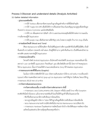 26
Process 3 Discover and understand details (Analysis Activities)
3.1 Gather detailed information
- รูปแบบแอพลิเคชั่น
- การใช้ Textbox เพื่อกรอกข้อความลงเก็บฐานข้อมูลสาหรับการสั่งซื้อสินค้าสุนัข
- การใช้ Toggle (On-Off) เพื่อสั่งให้ทาการเชื่อมต่อฮาร์ดแวร์และสัญญาณบลูทูธเพื่อส่งข้อมูล
กันระหว่าง Arduino Controller และโทรศัพท์มือถือ
- การใช้ List เพื่อแสดงรายการสินค้า บริการ และประเภทของสุนัขเพื่อให้ง่ายต่อการวางแผนใน
การเลือกของผู้ใช้ Application
- การใช้ google map เพื่อค้นหาสถานที่สาคัญๆ เช่น โรงพยาบาลสุนัข ร้าน Pet shop เป็นต้น
- อารมณ์และโทนสี (Mood and Tone)
สีของ Background จะใช้โทนสีเทา ซึ่งเป็นสีที่อยู่ระหว่างสีขาวและสีดาซึ่งเป็นสีที่ไม่มีสีสัน เป็นสี
ที่แสดงถึง ความมั่นคง ปลอดภัย สม่าเสมอ เป็นผู้ที่มีอานาจ บุคลิกที่แข็งแกร่ง เป็นสีที่แสดงถึงความ
คลาสสิค และสบายตาต่อผู้ใช้ Application
- การออกแบบโครงสร้าง
โครงสร้างไฟล์ Android Application เป็นโครงสร้างของไฟล์ที่ developer จะมองเห็นเท่านั้น
เพราะว่า user เวลาติดตั้ง application ก็จะเห็นแค่ .apk เพียงไฟล์เดียวเท่านั้น โดยการกาหนดรูปแบบ
ใช้งาน Application นั้นเรากาหนดให้ทางานแบบต่อเนื่องตาม Story ที่กาหนดของ Application
- การออกแบบกราฟกที่ใช้ในงาน (Graphic)
ไม่เน้นการใช้กราฟฟิคที่ทาให้ User เกิดความสับสนต่อการใช้งาน อย่างเช่น การเปลี่ยนหน้า
(splash) หรือการแสดงข้อความต่างๆ (pop-up) บน Application จะทาให้ดูง่าย ไม่สับสน โดยเราใช้กฏ
การออกแบบ 80:20 ของ UX มาช่วย
- การวิเคราะห์และออกแบบระบบ
การวิเคราะห์ระบบนั้น เราจะมีการวิเคราะห์ตามรายการ ดังนี้
- การออกแบบ Java Coding ตรงตาม UML Diagram หรือไม่ และมี Error หรือ Exception
ตรงฟังก์ชันใดบ้างในระบบ แล้วเราสามารถส่งทีมเข้าไปแก้ไขให้กับลูกค้าได้ในวันและเวลาใด
- ฟังก์ชั่นที่ออกแบบมามีความซับซ้อนมากน้อยแค่ไหน
- ระบบฐานข้อมูลมีการจัดวาง Table ให้กับฐานข้อมูลซึ่งมีความซับซ้อนมากน้อยเพียงใด
- ระบบ Network สามารถทางานได้ปกติหรือไม่ สามารถ Maintenance ระบบได้อย่างไร
- การออกแบบ Hardware ในแต่ละสายการผลิตเป็นอย่างไรบ้าง ต้องใช้ต้นทุนการผลิตมากน้อย
แค่ไหนในแต่ละส่วน มีความคุ้มทุนที่จะลงทุนหรือป่าว
 