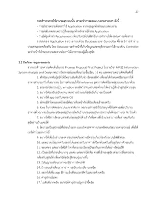 27
การสารวจการใช้งานของระบบนั้น เราจะทาการออกแบบตามรายการ ดังนี้
- การสารวจความต้องการใช้ Application จากกลุ่มลูกค้าผ่านแบบสอบถาม
- การส่งทีมทดสอบความรู้สึกของลูกค้าหลังจากใช้งาน Application
- การให้ลูกค้าทา Requirement เพื่อปรับเปลี่ยนฟังก์ชั่นการทางานให้ตรงกับความต้องการ
ระบบของ Application จะประกอบด้วย Database และ Controller ซึ่งจะมีการทางาน
ประสานสอดคล้องกัน โดย Database จะทาหน้าที่เก็บข้อมูลและพฤติกรรมการใช้งาน ส่วน Controller
จะทาหน้าที่อานวยความสะดวกต่อการให้อาหารของผู้เลี้ยงสุนัข
3.2 Define requirements
จากการสารวจความคิดเห็นในการ Progress Proposal Final Project ในรายวิชา MI452 Information
System Analysis and Design พบว่า มีอาจารย์และเพื่อนร่วมชั้นเรียน 16 คน แสดงความความคิดเห็นดังนี้
1. ทาประเภทพันธุ์สุนัขให้มีความสัมพันธ์กับช่วงวัยของสัตว์ เพื่อจะได้กาหนดปริมาณการให้
อาหารจานวนกรัมที่เหมาะสม ในการคานวณให้ใส่ reference สูตรการคิดที่มีมาตรฐานยอมรับมาด้วย
2. สามารถใส่อารมณ์รูป emotion ของสัตว์ว่ากินครบหมดไหม ให้ความรู้สึกว่าสุนัขมีความสุข
3. อยากให้รองรับสุนัขทุกขนาดเพราะบ้านผมก็สุนัขมันก็น่าจะเป็นผลดี
4. อยากให้ app รองรับหลาย OS
5. น่าจะมีลาโพงและหน้าจอให้หมาเห็นหน้ากับได้ยินเสียงเจ้าของครับ
6. Idea ในการคิดออกแบบและทาดีมาก เหมาะแก่การนาไปประยุกต์ใช้แต่ควรเพิ่มปริมาณ
อาหารที่เหมาะสมในแต่ละชนิดของสุนัขการโคกับร้านขายของสุนัขการหารายได้ด้วยการแบ่ง % ร้านค้า
7. อยากให้มีการจัดระบุสายพันธ์ของสุนัขได้ แล้วก็เพิ่มตรงที่เจ้านายสามารถสื่อสารคุยกันกับ
สุนัขผ่านเว็บแคมได้
8. โดยรวมเป็นอุปกรณ์ที่น่าสนใจมาก แนะนาควรหาทางประหยัดงบประมาณค่าอุปกรณ์ เพื่อให้
เราได้กาไรมากกว่านี้
9. อยากให้เพิ่มในส่วนของความปลอดภัยเพราะมีความเกี่ยวข้องกับระบบไฟฟ้าด้วย
10. แอพน่าสนใจมากครับอยากให้แอพรองรับอาหารที่เปียกด้วยครับเผื่อสุนัขบางตัวชอบกิน
11. ชอบค่ะๆ แต่อยากให้มีลาโพงที่สามารถเรียกสุนัขมากินอาหารได้อย่างอัตโนมัติ
12. เป็นอะไรที่น่าสนใจมากๆ เลยค่ะ แต่อยากให้เพิ่ม ตรงที่เจ้าของสุนัข สามารถสื่อสารผ่าน
กล้องกับสุนัขได้ เพื่อทาให้สุนัขรู้สึกอบอุ่นมากขึ้น
13. มีสัญญาณเตือนเวลาหมามีอาการผิดปกติ
14. มีระบบแจ้งเตือนเวลาอาหารสุนัข เช่น เสียงนกหวีด
15. อยากให้เพิ่ม app มีการเเจ้งเตือนเวลาสัตว์ไม่สบายด้วยครับ
16. ค่าอุปกรณ์แพง
17. ไอเดียดีมากครับ อยากให้ค่าอุปกรณ์ถูกกว่านี้ครับ
 