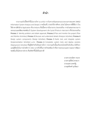 คานา
รายงานฉบับนี้จัดทาขึ้นในรายวิชา ม.อ.452 การวิเคราะห์และออกแบบระบบสารสนเทศ (MI452
Information System Analysis and Design) ภาคเรียนที่ 2 ประจาปีการศึกษา 2556 ในโครงการที่มีชื่อว่า บ้าน
ให้อาหารสัตว์ผ่าน Application ด้วย Arduino ซึ่งเนื้อหาภายในรายงาน ประกอบด้วย การนาเสนอกระบวนการ
ออกแบบและพัฒนาซอฟต์แวร์ (System Development Life Cycle) จานวน 6 กระบวนการ ซึ่งประกอบด้วย
Process 1 Identity problem and obtain approval, Process 2 Plan and monitor the project (Plan
and Monitor Activities), Process 3 Discover and understand details (Analysis Activities), Process 4
Design system components (Design Activities), Process 5 Build, test, and integrate system
(Implementation Activities) แ ล ะ Process 6 Completes system tests and deploy solution
(Deployment Activities) ซึ่งผู้จัดทาหวังเป็นอย่างยิ่งว่า รายงานฉบับนี้จะเป็นประโยชน์กับนักเรียน นักศึกษา
และผู้ที่สนใจในการนาหลักการ SDLC มาปรับใช้ในการทาซอฟต์แวร์ หรือการออกแบบและวางแผนการพัฒนา
ซอฟต์แวร์ในโครงการต่างๆ ที่จะคิดทาขึ้นได้เป็นอย่างดี
นางสาวประนัดดา คงเวช
นางสาวสุรีรัตน์ สาดมาก
นายนฤดล มงคลรัฐ
นายสุทธิพงศ์ กุลวัฒนา
 