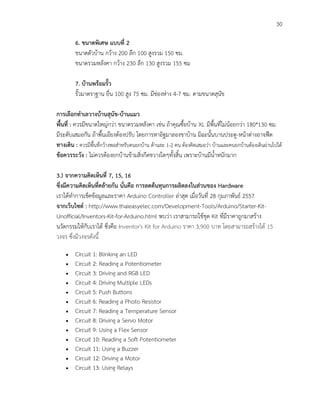 30
6. ขนาดพิเศษ แบบที่ 2
ขนาดตัวบ้าน กว้าง 200 ลึก 100 สูงรวม 150 ซม.
ขนาดรวมหลังคา กว้าง 230 ลึก 130 สูงรวม 155 ซม
7. บ้านพร้อมรั้ว
รั้วมาตราฐาน ยื่น 100 สูง 75 ซม. มีช่องห่าง 4-7 ซม. ตามขนาดสุนัข
การเลือกทาเลวางบ้านสุนัข-บ้านแมว
พื้นที่ : ควรมีขนาดใหญ่กว่า ขนาดรวมหลังคา เช่น ถ้าคุณซื้อบ้าน XL มีพื้นที่ไม่น้อยกว่า 180*130 ซม.
มีระดับเสมอกัน ถ้าพื้นเอียงต้องปรับ โดยการหาอิฐมาลองขาบ้าน มิฉะนั้นบานประตู-หน้าต่างอาจฟืด
ทางเดิน : ควรมีพื้นที่กว้างพอสาหรับคนยกบ้าน ด้านละ 1-2 คน ต้องคิดเสมอว่า บ้านและคนยกบ้านต้องเดินผ่านไปได้
ข้อควรระวัง : ไม่ควรต้องยกบ้านข้ามสิ่งกีดขวางใดๆทั้งสิ้น เพราะบ้านมีน้าหนักมาก
3.) จากความคิดเห็นที่ 7, 15, 16
ซึ่งมีความคิดเห็นที่คล้ายกัน นั่นคือ การลดต้นทุนการผลิตลงในส่วนของ Hardware
เราได้ทาการเช็คข้อมูลและราคา Arduino Controller ล่าสุด เมื่อวันที่ 28 กุมภาพันธ์ 2557
จากเว็บไซต์ : http://www.thaieasyelec.com/Development-Tools/Arduino/Starter-Kit-
Unofficial/Inventors-Kit-for-Arduino.html พบว่า เราสามารถใช้ชุด Kit ที่มีราคาถูกมาสร้าง
นวัตกรรมให้กับเราได้ ซึ่งคือ Inventor's Kit for Arduino ราคา 3,900 บาท โดยสามารถสร้างได้ 15
วงจร ซึ่งมีวงจรดังนี้
 Circuit 1: Blinking an LED
 Circuit 2: Reading a Potentiometer
 Circuit 3: Driving and RGB LED
 Circuit 4: Driving Multiple LEDs
 Circuit 5: Push Buttons
 Circuit 6: Reading a Photo Resistor
 Circuit 7: Reading a Temperature Sensor
 Circuit 8: Driving a Servo Motor
 Circuit 9: Using a Flex Sensor
 Circuit 10: Reading a Soft Potentiometer
 Circuit 11: Using a Buzzer
 Circuit 12: Driving a Motor
 Circuit 13: Using Relays
 