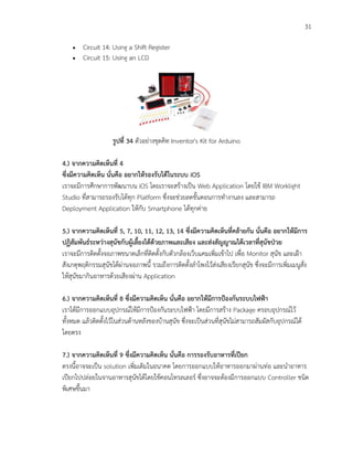 31
 Circuit 14: Using a Shift Register
 Circuit 15: Using an LCD
รูปที่ 34 ตัวอย่างชุดคิท Inventor's Kit for Arduino
4.) จากความคิดเห็นที่ 4
ซึ่งมีความคิดเห็น นั่นคือ อยากให้รองรับได้ในระบบ iOS
เราจะมีการศึกษาการพัฒนาบน iOS โดยเราจะสร้างเป็น Web Application โดยใช้ IBM Worklight
Studio ที่สามารถรองรับได้ทุก Platform ซึ่งจะช่วยลดขั้นตอนการทางานลง และสามารถ
Deployment Application ให้กับ Smartphone ได้ทุกค่าย
5.) จากความคิดเห็นที่ 5, 7, 10, 11, 12, 13, 14 ซึ่งมีความคิดเห็นที่คล้ายกัน นั่นคือ อยากให้มีการ
ปฏิสัมพันธ์ระหว่างสุนัขกับผู้เลี้ยงได้ด้วยภาพและเสียง และส่งสัญญาณได้เวลาที่สุนัขป่วย
เราจะมีการติดตั้งจอภาพขนาดเล็กที่ติดตั้งกับตัวกล้องเว็บแคมเพิ่มเข้าไป เพื่อ Monitor สุนัข และเฝ้า
สังเกตุพฤติกรรมสุนัขได้ผ่านจอภาพนี้ รวมถึงการติดตั้งลาโพงไว้ส่งเสียงเรียกสุนัข ซึ่งจะมีการเพิ่มเมนูสั่ง
ให้สุนัขมากินอาหารด้วยเสียงผ่าน Application
6.) จากความคิดเห็นที่ 8 ซึ่งมีความคิดเห็น นั่นคือ อยากให้มีการป้องกันระบบไฟฟ้า
เราได้มีการออกแบบอุปกรณ์ให้มีการป้องกันระบบไฟฟ้า โดยมีการสร้าง Package ครอบอุปกรณ์ไว้
ทั้งหมด แล้วติดตั้งไว้ในส่วนด้านหลังของบ้านสุนัข ซึ่งจะเป็นส่วนที่สุนัขไม่สามารถสัมผัสกับอุปกรณ์ได้
โดยตรง
7.) จากความคิดเห็นที่ 9 ซึ่งมีความคิดเห็น นั่นคือ การรองรับอาหารที่เปียก
ตรงนี้อาจจะเป็น solution เพิ่มเติมในอนาคต โดยการออกแบบให้อาหารออกมาผ่านท่อ และนาอาหาร
เปียกไปปล่อยในจานอาหารสุนัขได้โดยใช้คอนโทรลเลอร์ ซึ่งอาจจะต้องมีการออกแบบ Controller ชนิด
พิเศษขึ้นมา
 