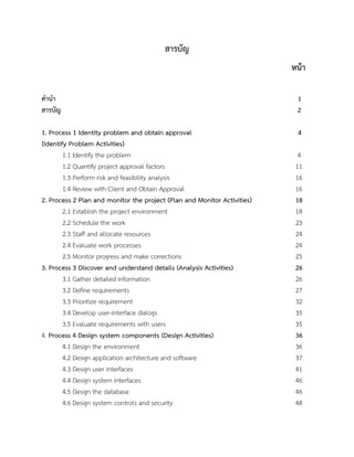 สารบัญ
หน้า
คานา 1
สารบัญ 2
1. Process 1 Identity problem and obtain approval 4
(Identify Problem Activities)
1.1 Identify the problem 4
1.2 Quantify project approval factors 11
1.3 Perform risk and feasibility analysis 16
1.4 Review with Client and Obtain Approval 16
2. Process 2 Plan and monitor the project (Plan and Monitor Activities) 18
2.1 Establish the project environment 18
2.2 Schedule the work 23
2.3 Staff and allocate resources 24
2.4 Evaluate work processes 24
2.5 Monitor progress and make corrections 25
3. Process 3 Discover and understand details (Analysis Activities) 26
3.1 Gather detailed information 26
3.2 Define requirements 27
3.3 Prioritize requirement 32
3.4 Develop user-interface dialogs 35
3.5 Evaluate requirements with users 35
4. Process 4 Design system components (Design Activities) 36
4.1 Design the environment 36
4.2 Design application architecture and software 37
4.3 Design user interfaces 41
4.4 Design system interfaces 46
4.5 Design the database 46
4.6 Design system controls and security 48
 