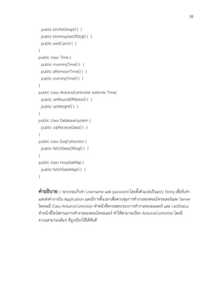 38
public btnPetShop() { }
public btnHospitalOfDog() { }
public webCam() { }
}
public class Time {
public morningTime() { }
public afternoonTime() { }
public eveningTime() { }
}
public class ArduinoController extends Time{
public setRoundOfMotor() { }
public setWeight() { }
}
public class DatabaseSystem {
public sqlRecieveData() { }
}
public class DogCollection {
public fetchDataOfDog() { }
}
public class HospitalMap {
public fetchDataMap() { }
}
คาอธิบาย : ระบบจะเก็บค่า Username และ password โดยตั้งตัวแปลเป็นแบบ String เพื่อรับค่า
และส่งค่าภายใน Application และมีการตั้งเวลาเพื่อควบคุมการทางานของคอนโทรลเลอร์และ Server
โดยจะมี Class ArduinoController ทาหน้าที่ตรวจสอบรอบการทางานของมอเตอร์ และ LedStatus
ทาหน้าที่โชว์สถานะการทางานของคอนโทรลเลอร์ ทาให้สามารถเรียก ArduinoController โดยมี
ความสามารถเดิมๆ ที่ถูกเรียกใช้ได้ทันที
 