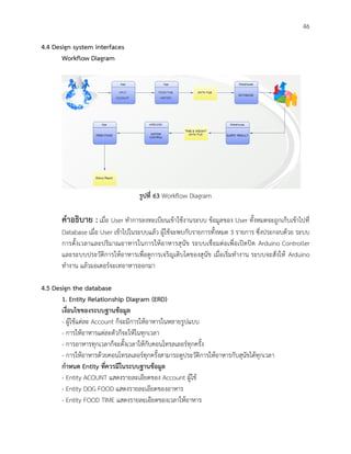 46
4.4 Design system interfaces
Workflow Diagram
รูปที่ 63 Workflow Diagram
คาอธิบาย : เมื่อ User ทาการลงทะเบียนเข้าใช้งานระบบ ข้อมูลของ User ทั้งหมดจะถูกเก็บเข้าไปที่
Database เมื่อ User เข้าไปในระบบแล้ว ผู้ใช้จะพบกับรายการทั้งหมด 3 รายการ ซึ่งประกอบด้วย ระบบ
การตั้งเวลาและปริมาณอาหารในการให้อาหารสุนัข ระบบเชื่อมต่อเพื่อเปิดปิด Arduino Controller
และระบบประวัติการให้อาหารเพื่อดูการเจริญเติบโตของสุนัข เมื่อเริ่มทางาน ระบบจะสั่งให้ Arduino
ทางาน แล้วมอเตอร์จะเทอาหารออกมา
4.5 Design the database
1. Entity Relationship Diagram (ERD)
เงื่อนไขของระบบฐานข้อมูล
- ผู้ใช้แต่ละ Account ก็จะมีการให้อาหารในหลายรูปแบบ
- การให้อาหารแต่ละตัวก็จะให้ในทุกเวลา
- การอาหารทุกเวลาก็จะตั้งเวลาให้กับคอนโทรลเลอร์ทุกครั้ง
- การให้อาหารด้วยคอนโทรลเลอร์ทุกครั้งสามารถดูประวัติการให้อาหารกับสุนัขได้ทุกเวลา
กาหนด Entity ที่ควรมีในระบบฐานข้อมูล
- Entity ACOUNT แสดงรายละเอียดของ Account ผู้ใช้
- Entity DOG FOOD แสดงรายละเอียดของอาหาร
- Entity FOOD TIME แสดงรายละเอียดของเวลาให้อาหาร
 