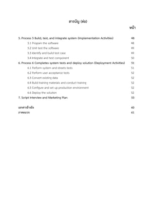 สารบัญ (ต่อ)
หน้า
5. Process 5 Build, test, and integrate system (Implementation Activities) 48
5.1 Program the software 48
5.2 Unit test the software 49
5.3 Identify and build test case 49
5.4 Integrate and test component 50
6. Process 6 Completes system tests and deploy solution (Deployment Activities) 51
6.1 Perform system and streets tests 51
6.2 Perform user acceptance tests 52
6.3 Convert existing data 52
6.4 Build training materials and conduct training 52
6.5 Configure and set up production environment 52
6.6 Deploy the solution 52
7. Script Interview and Marketing Plan 53
เอกสารอ้างอิง 60
ภาคผนวก 61
 