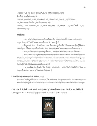 48
- FOOD_TIME (FD_ID, FD_DOGNAME, FD_TIME, FD_LOCATION)
โดยที่ FD_ID เป็น Primary Key
- DETAIL_DOG (DT_ID, DT_DOGNAME, DT_WEIGHT, DT_TIME, DT_BEFORESIZE,
DT_AFTERSIZE) โดยที่ DT_ID เป็น Primary Key
- TIME_CONTROLLER (TM_ID, TM_NAME, TM_PORT, TM_WEIGHT, TM_TIME) โดยที่ TM_ID
เป็น Primary Key
คาอธิบาย :
- User จะได้รับข้อมูลการลงทะเบียนหลังจากทาการลงทะเบียนเข้าใช้งานระบบผ่านระบบ
Login (Entity ACOUNT แสดงรายละเอียดของ Account ผู้ใช้)
- ข้อมูลการให้อาหารกับสุนัขของ User ทั้งหมดจะถูกเก็บเข้าไปที่ Database เมื่อผู้ใช้ต้องการ
เรียกข้อมูลมาใช้ จะสามารถเรียกผ่าน Account (Entity DOG FOOD แสดงรายละเอียดของอาหาร)
- ระบบการให้อาหารของสุนัขจะถูกตั้งเวลาไว้ (Entity FOOD TIME แสดงเวลาให้อาหาร)
- ระบบแสดงการเจริญเติบโตของสุนัข ระบบประวัติการให้อาหารเพื่อดูการเจริญเติบโตของสุนัข
ซึ่งประกอบด้วยข้อมูลการให้อาหารในแต่ละปี แต่ละเดือน และแต่ละวัน รวมถึงการวัดการเจริญเติบโต
จากระบบคานวณการให้อาหารสุนัขในแต่ละช่วงเวลา เพื่อควบคุมการให้อาหารตามหลักโภชนาการ
(Entity DETAIL DOG แสดงรายละเอียดของสุนัข)
- ระบบเชื่อมต่อเพื่อเปิดปิด Arduino Controller (Entity TIME CONTROLLER แสดง
รายละเอียดของการเวลาการเชื่อมต่อคอนโทรลเลอร์)
4.6 Design system controls and security
สามารถเข้าถึงข้อมูลได้โดยสมัครสมาชิกแล้วใส่ username และ password มีการเข้ารหัสข้อมูลแบบ
MD5 โดยให้สิทธิ์ผู้ใช้ในการเข้าเข้าถึงการใช้งานได้ และการให้สิทธิ์ดูได้อย่างเดียว โดยไม่ใช้ระบบ Login
Process 5 Build, test, and integrate system (Implementation Activities)
5.1 Program the software เป็นรูปสุนัข และมีชื่อ Application ว่า MomoFood
 