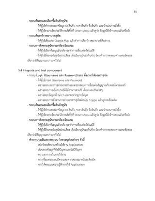 50
- ระบบค้นหาและเลือกซื้อสินค้าสุนัข:
- ให้ผู้ใช้ทาการกรอกข้อมูล ID สินค้า, ราคาสินค้า ชื่อสินค้า และจานวนการสั่งซื้อ
- ให้ผู้ใช้ตรวจเช็คประวัติการสั่งซื้อที่ Order Menu แล้วดูว่า ข้อมูลได้เข้าระบบแล้วหรือยัง
- ระบบค้นหาโรงพยาบาลสุนัข:
- ให้ผู้ใช้เชื่อมต่อ Google Map แล้วทาการเลือกโรงพยาบาลที่ต้องการ
- ระบบการติดตามสุนัขผ่านกล้องเว็บแคม:
- ให้ผู้ใช้เลือกที่เมนูแล้วกล้องจะทาการเชื่อมต่ออัตโนมัติ
- ให้ผู้ใช้สื่อสารกับสุนัขผ่านเสียง เพื่อเรียกสุนัขมากินข้าว โดยทาการทดสอบความคมชัดของ
เสียงว่ามีสัญญาณรบกวนหรือไม่
5.4 Integrate and test component
- ระบบ Login (Username และ Password) และ ตั้งเวลาให้อาหารสุนัข
- ให้ผู้ใช้กรอก Username และ Password
- ตรวจสอบเวลาการจ่ายอาหารและตรวจสอบการเชื่อมต่อสัญญาณกับคอนโทรลเลอร์
- ตรวจสอบการเลือกประวัติให้อาหารตามปี เดือน และวันต่างๆ
- ตรวจสอบข้อมูลที่ Fetch ออกมาจากฐานข้อมูล
- ตรวจสอบการสั่งงานการจ่ายอาหารสุนัขผ่านปุ่ม Toggle แล้วดูการเชื่อมต่อ
- ระบบค้นหาและเลือกซื้อสินค้าสุนัข
- ให้ผู้ใช้ทาการกรอกข้อมูล ID สินค้า, ราคาสินค้า ชื่อสินค้า และจานวนการสั่งซื้อ
- ให้ผู้ใช้ตรวจเช็คประวัติการสั่งซื้อที่ Order Menu แล้วดูว่า ข้อมูลได้เข้าระบบแล้วหรือยัง
- ระบบการติดตามสุนัขผ่านกล้องเว็บแคม
- ให้ผู้ใช้เลือกที่เมนูแล้วกล้องจะทาการเชื่อมต่ออัตโนมัติ
- ให้ผู้ใช้สื่อสารกับสุนัขผ่านเสียง เพื่อเรียกสุนัขมากินข้าว โดยทาการทดสอบความคมชัดของ
เสียงว่ามีสัญญาณรบกวนหรือไม่
- ทาการประเมินสภาพระบบ โดยระบุส่วนต่างๆ ดังนี้
- เปอร์เซนต์ความพร้อมใช้งาน Application
- ส่วนของข้อมูลที่ยังมีปัญหาและไม่มีปัญหา
- ความยากง่ายในการใช้งาน
- การเชื่อมต่อระบบมีความสะดวกสบายมากน้อยเพียงใด
- การให้คะแนนความรู้สึกการใช้ Application
 