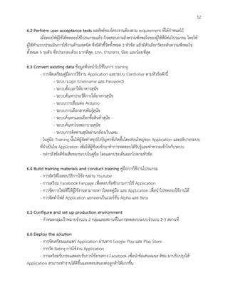 52
6.2 Perform user acceptance tests ผลลัพธ์ของโครงงานต้องตาม requirement ที่ได้กาหนดไว้
เมื่อลองให้ผู้ใช้ได้ทดลองใช้โปรแกรมแล้ว ก็จะสอบถามถึงความพึงพอใจของผู้ใช้ที่มีต่อโปรแกรม โดยให้
ผู้ใช้ทาแบบประเมินการใช้งานด้านเทคนิค ซึ่งมีตัวชี้วัดทั้งหมด 5 หัวข้อ แล้วมีตัวเลือกวัดระดับความพึงพอใจ
ทั้งหมด 5 ระดับ ซึ่งประกอบด้วย มากที่สุด, มาก, ปานกลาง, น้อย และน้อยที่สุด
6.3 Convert existing data ข้อมูลที่จะนาไปใช้ในการ training
- การจัดเตรียมคู่มือการใช้งาน Application และระบบ Controller ตามหัวข้อดังนี้
- ระบบ Login (Username และ Password)
- ระบบตั้งเวลาให้อาหารสุนัข
- ระบบค้นหาประวัติการให้อาหารสุนัข
- ระบบการเชื่อมต่อ Arduino
- ระบบการเลือกสายพันธุ์สุนัข
- ระบบค้นหาและเลือกซื้อสินค้าสุนัข
- ระบบค้นหาโรงพยาบาลสุนัข
- ระบบการติดตามสุนัขผ่านกล้องเว็บแคม
- ในคู่มือ Training นั้นให้ผู้จัดทาสรุปถึงปัญหาที่เกิดขึ้นโดยส่วนใหญ่ของ Application และอธิบายระบบ
ที่จาเป็นใน Application เพื่อให้ผู้ที่จะเข้ามาทาการทดสอบได้รับรู้และทาความเข้าใจกับระบบ
- กล่าวถึงข้อดีข้อเสียของระบบในคู่มือ โดยแตกประเด็นออกไปตามหัวข้อ
6.4 Build training materials and conduct training คู่มือการใช้งานโปรแกรม
- การอัดวิดีโอสอนวิธีการใช้งานผ่าน Youtube
- การเตรียม Facebook Fanpage เพื่อตอบข้อซักถามการใช้ Application
- การจัดการไฟล์ที่ให้ผู้ใช้งานสามารถดาวโหลดคู่มือ และ Application เพื่อนาไปทดลองใช้งานได้
- การจัดทาไฟล์ Application แยกออกเป็นเวอร์ชั่น Alpha และ Beta
6.5 Configure and set up production environment
- กาหนดกลุ่มเป้าหมายจานวน 2 กลุ่มและสถานที่ในการทดสอบระบบจานวน 2-3 สถานที่
6.6 Deploy the solution
- การจัดเตรียมเผยแพร่ Application ผ่านทาง Google Play และ Play Store
- การวัด Rating การใช้งาน Application
- การเตรียมรับกระแสตอบรับการใช้งานทาง Facebook เพื่อนาข้อเสนอแนะ ติชม มาปรับปรุงให้
Application สามารถทางานได้ดีขึ้นและตอบสนองต่อลูกค้าได้มากขึ้น
 