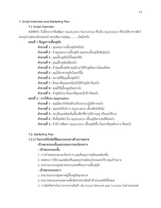 53
7. Script Interview and Marketing Plan
7.1 Script Interview
สวัสดีครับ วันนี้พวกเราทีมพัฒนา Application MomoFood ซึ่งเป็น Application ที่ช่วยให้อาหารสัตว์
ผ่านอุปกรณ์คอนโทรลเลอร์ จะขอสัมภาษณ์คุณ............นิดนึงครับ
ตอนที่ 1 ข้อมูลการเลี้ยงสุนัข
คาถามที่ 1 : คุณชอบการเลี้ยงสุนัขหรือไม่
คาถามที่ 2 : ถ้าคุณชอบการเลี้ยงสุนัข คุณชอบเลี้ยงสุนัขพันธุ์อะไร
คาถามที่ 3 : คุณเลี้ยงสุนัขไว้ทั้งหมดกี่ตัว
คาถามที่ 4 : คุณเลี้ยงสุนัขเพื่ออะไร
คาถามที่ 4 : ถ้าคุณเลี้ยงสุนัข คุณมีเวลาให้กับสุนัขมากน้อยแค่ไหน
คาถามที่ 5 : คุณให้อาหารสุนัขวันละกี่มื้อ
คาถามที่ 6 : สถานที่ที่คุณเลี้ยงสุนัขไว้
คาถามที่ 7 : สิ่งแรกที่คุณจะเตรียมไว้ให้กับสุนัข คืออะไร
คาถามที่ 8 : คุณมีวิธีเลี้ยงดูสุนัขอย่างไร
คาถามที่ 9 : ถ้าสุนัขป่วย สิ่งแรกที่คุณจะนึกถึง คืออะไร
ตอนที่ 2 : การใช้งาน Application
คาถามที่ 1 : คุณมีสมาร์ทโฟนที่รองรับระบบปฏิบัติการอะไร
คาถามที่ 2 : คุณเคยใช้บริการ Application เลี้ยงสัตว์หรือไม่
คาถามที่ 3 : ระบุชื่อแอพลิเคชั่นเลี้ยงสัตว์ที่ท่านใช้งานอยู่ หรือเคยใช้งาน
คาถามที่ 4 : สิ่งที่คุณคิดว่าใน Application เลี้ยงสุนัขควรจะมีคืออะไร
คาถามที่ 5 : ถ้ามีการพัฒนา Application เลี้ยงสุนัขขึ้น สิ่งแรกที่คุณต้องการ คืออะไร
7.2. Marketing Plan
7.2.1) วิเคราะห์ปัจจัยที่มีผลกระทบทางด้านการตลาด
เป้าหมายระยะสั้นและระยะยาวของโครงการ
- เป้าหมายระยะสั้น
1. การกาหนดระยะเวลาโครงการ และต้นทุนการผลิตแอพลิเคชั่น
2. ทดสอบการใช้งานแอพลิเคชั่นและอุปกรณ์คอนโทรลเลอร์กับกลุ่มเป้าหมาย
3. สามารถเจาะกลุ่มตลาดคนกรุงเทพที่ชอบการเลี้ยงสุนัข
- เป้าหมายระยะยาว
1. สามารถเจาะกลุ่มตลาดผู้เลี้ยงสุนัขทุกขนาด
2. สามารถครอบครองตลาดเพื่อจัดจาหน่ายสินค้าทั่วประเทศได้ทั้งหมด
3. การมีเครือข่ายในการกระจายสินค้า เช่น Social Network และ Youtube ไปต่างประเทศ
 