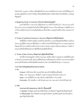 56
ไปต่อรองกับ Suppliers ว่าต้องการสั่งผลิตสินค้าจานวนมากและให้ลดราคาขายส่ง จะทาให้ต้นทุนราคา
ของลดลง ผู้ผลิตก็สามารถทากาไรได้มากขึ้นโดยที่ไม่ต้องเพิ่มราคาสินค้าหรือหาโปรโมชั่นอื่นๆ มาเป็นจุด
ดึงดูดลูกค้า
3. Bargaining Power of Customer (อานาจการต่อรองของลูกค้า)
ลูกค้ามีสิทธิ์ในการต่อรองถ้ามีผู้ผลิตหลายรายที่ทาได้เหมือนกับ MomoFood แต่ถ้า
MomoFood สามารถเจริญเติบโตเกิดเป็นบริษัทใหญ่โดยมี Partner เข้ามาสนับสนุนการผลิตที่มากมาย
เราก็สามารถที่จะกาหนดราคาขายผลิตภัณฑ์ของเราขึ้นมาได้เอง และลูกค้าจะมีอานาจในการต่อรองราคา
ลดลง
4. Threat of Substitute Products or Services (ภัยคุกคามจากสินค้าทดแทน)
วัสดุที่ใช้ในการผลิตบ้านสุนัขอาจจะมีเข้ามาใหม่เรื่อยๆ อาจจะมีวัสดุชนิดใหม่ที่มีความแข็งแรง
ทนทาน และผู้ใช้อาจจะมองหาดีไซน์ใหม่ๆ บางครั้งอาจจจะทาให้เป็นปัญหาในการวางแผนกลยุทธ์ แต่
วัสดุเหล่านี้เราสามารถสั่งทาเองได้จากโรงงาน โดยเราจะพยายามผูกขาดเรื่องแบรนด์ของเรา โดยมีการ
ออกแบบวิจัยเรื่องดีไซน์ตลอดเวลาเพื่อให้ทันกับยุคสมัยที่เปลี่ยนไป
5. Threat of New Entrants (ภัยคุกคามจากผู้แข่งขันหน้าใหม่)
ธุรกิจนี้อาจจะลงทุนสูงในการผลิต Prototype แต่เมื่อเรามีโรงงานและฐานการผลิตที่มั่นคงแล้ว
เราก็จะสามารถครองตลาดได้ แต่อุปกรณ์นี้ยังเป็นอุปกรณ์ที่กลุ่มธุรกิจรายใหม่ๆ สามารถนาแนวคิดไป
ออกแบบได้ ซึ่งจะต้องระวังเรื่องพิมพ์เขียวของตัวเอง โดยการไปจดสิทธิบัตรในทุกๆ การออกแบบ
7.2.3) วิเคราะห์กลยุทธ์และกิจกรรมทางการตลาด
1. 4Ps
Product : สินค้าของเรามีความแปลกใหม่ เหมาะสาหรับผู้ที่ชอบเลี้ยงสุนัข
Price : ราคา Application เริ่มต้นที่ 1 ดอลลาร์ และอุปกรณ์ ไม่เกิน 5,000 บาท
Place : สามารถใช้ได้กับอาคารสถานที่ เช่น หอพักนักศึกษา บ้าน คอนโด
Promotion : มีการส่งเสริม การสร้างส่วนลด แลก แจก แถม และการประกันเรื่องอุปกรณ์
2. CRM
กระบวนการทางานของระบบ CRM มี 4 ขั้นตอนดังนี้
1. Identify เก็บข้อมูลว่าลูกค้าของบริษัทเป็นใคร เช่น ชื่อลูกค้า ข้อมูลสาหรับติดต่อกับลูกค้า
2. Differentiate วิเคราะห์พฤติกรรมของลูกค้าแต่ละคน และจัดแบ่งลูกค้าออกเป็นกลุ่มตาม
คุณค่าที่ลูกค้ามีต่อบริษัท
 