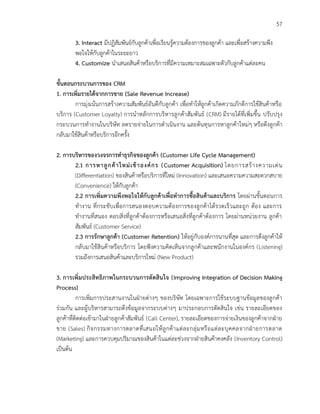 57
3. Interact มีปฏิสัมพันธ์กับลูกค้าเพื่อเรียนรู้ความต้องการของลูกค้า และเพื่อสร้างความพึง
พอใจให้กับลูกค้าในระยะยาว
4. Customize นาเสนอสินค้าหรือบริการที่มีความเหมาะสมเฉพาะตัวกับลูกค้าแต่ละคน
ขั้นตอนกระบวนการของ CRM
1. การเพิ่มรายได้จากการขาย (Sale Revenue Increase)
การมุ่งเน้นการสร้างความสัมพันธ์อันดีกับลูกค้า เพื่อทาให้ลูกค้าเกิดความภักดีการใช้สินค้าหรือ
บริการ (Customer Loyalty) การนาหลักการบริหารลูกค้าสัมพันธ์ (CRM) มีรายได้ที่เพิ่มขึ้น ปรับปรุง
กระบวนการทางานในบริษัท ลดรายจ่ายในการดาเนินงาน และต้นทุนการหาลูกค้าใหม่ๆ หรือดึงลูกค้า
กลับมาใช้สินค้าหรือบริการอีกครั้ง
2. การบริหารของวงจรการทาธุรกิจของลูกค้า (Customer Life Cycle Management)
2.1 การหาลูกค้าใหม่เข้าองค์กร (Customer Acquisition) โดยการสร้างความเด่น
(Differentiation) ของสินค้าหรือบริการที่ใหม่ (Innovation) และเสนอความความสะดวกสบาย
(Convenience) ให้กับลูกค้า
2.2 การเพิ่มความพึงพอใจให้กับลูกค้าเพื่อทาการซื้อสินค้าและบริการ โดยผ่านขั้นตอนการ
ทางาน ที่กระชับเพื่อการสนองตอบความต้องการของลูกค้าได้รวดเร็วและถูก ต้อง และการ
ทางานที่สนอง ตอบสิ่งที่ลูกค้าต้องการหรือเสนอสิ่งที่ลูกค้าต้องการ โดยผ่านหน่วยงาน ลูกค้า
สัมพันธ์ (Customer Service)
2.3 การรักษาลูกค้า (Customer Retention) ให้อยู่กับองค์การนานที่สุด และการดึงลูกค้าให้
กลับมาใช้สินค้าหรือบริการ โดยฟังความคิดเห็นจากลูกค้าและพนักงานในองค์กร (Listening)
รวมถึงการเสนอสินค้าและบริการใหม่ (New Product)
3. การเพิ่มประสิทธิภาพในกระบวนการตัดสินใจ (Improving Integration of Decision Making
Process)
การเพิ่มการประสานงานในฝ่ายต่างๆ ของบริษัท โดยเฉพาะการใช้ระบบฐานข้อมูลของลูกค้า
ร่วมกัน และผู้บริหารสามารถดึงข้อมูลจากระบบต่างๆ มาประกอบการตัดสินใจ เช่น รายละเอียดของ
ลูกค้าที่ติดต่อเข้ามาในฝ่ายลูกค้าสัมพันธ์ (Call Center), รายละเอียดของการจ่ายเงินของลูกค้าจากฝ่าย
ขาย (Sales) กิจกรรมทางการตลาดที่เสนอให้ลูกค้าแต่ละกลุ่มหรือแต่ละบุคคลจากฝ่ายการตลาด
(Marketing) และการควบคุมปริมาณของสินค้าในแต่ละช่วงจากฝ่ายสินค้าคงคลัง (Inventory Control)
เป็นต้น
 