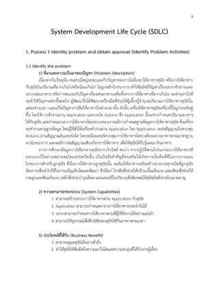 4
System Development Life Cycle (SDLC)
1. Process 1 Identity problem and obtain approval (Identify Problem Activities)
1.1 Identify the problem
1) ที่มาและความเป็นมาของปัญหา (Problem Description)
เนื่องจากในปัจจุบัน คนส่วนใหญ่จะพบเจอกับปัญหาของการไม่มีเวลาให้อาหารสุนัข หรือการให้อาหาร
กับสุนัขในปริมาณที่มากเกินไปหรือน้อยเกินไป ไม่ถูกหลักโภชนาการ ทาให้สุนัขมีปัญหาเรื่องระบบขับถ่ายและ
ระบบย่อยอาหาร หรือการพบเจอกับปัญหาเรื่องเศษอาหารเหลือทิ้งจากการให้อาหารที่มากเกินไป จะทาอย่างไรที่
จะทาให้ปัญหาเหล่านี้หมดไป ผู้พัฒนาจึงได้พัฒนาเครื่องมือที่ช่วยให้ผู้เลี้ยงรู้จานวนปริมาณการให้อาหารสุนัขใน
แต่ละช่วงเวลา และแก้ไขปัญหาการลืมให้อาหารในช่วงเวลานั้น ดังนั้น เครื่องให้อาหารสุนัขเครื่องนี้จึงถูกประดิษฐ์
ขึ้น โดยใช้การสั่งงานผ่าน Application และบอร์ด Arduino ซึ่ง Application นี้จะช่วยกาหนดปริมาณอาหาร
ให้กับสุนัข และกาหนดเวลาการให้อาหารโดยระบบของเราจะมีการกาหนดฐานข้อมูลการให้อาหารสุนัข ซึ่งเครื่อง
จะทางานตามฐานข้อมูล โดยผู้ใช้สั่งให้เครื่องทางานผ่าน Application โดย Application จะส่งสัญญาณไปควบคุม
Arduino ผ่านสัญญาณอินเทอร์เน็ต โดยจะมีมอเตอร์ควบคุมการให้อาหารโดยวงล้อจะตวงอาหารตามมาตรฐาน
ทางโภชนาการ และจะมีการส่งสัญญาณเสียงเรียกการให้อาหาร เพื่อให้สุนัขได้รับรู้และมากินอาหาร
จากการศึกษาข้อมูลการให้อาหารสุนัขจากเว็บไซต์ พบว่า การปฏิบัติตามโปรแกรมการให้อาหารที่
ออกแบบไว้อย่างเหมาะสมโดยเคร่งครัดนั้น เป็นปัจจัยสาคัญที่ส่งเสริมให้เกิดการเริ่มต้นที่ดีในการวางแผน
โภชนาการสาหรับลูกสุนัข ซึ่งในการให้อาหารลูกสุนัขนั้น จะต้องให้อาหารเสริมสร้างร่างกายทุกชนิดที่ลูกสุนัข
ต้องการเพื่อนาไปใช้ในการเจริญเติบโตและพัฒนา ซึ่งได้แก่ โปรตีนซึ่งช่วยให้กล้ามเนื้อแข็งแรง แคลเซียมซึ่งช่วยให้
กระดูกและฟันแข็งแรง เหล็กซึ่งช่วยบารุงเลือด และแคลอรี่ในปริมาณที่เพียงพอให้สุนัขมีพลังงานไปเผาผลาญ
2) ความสามารถของระบบ (System Capabilities)
1. สามารถสร้างระบบการให้อาหารผ่าน Application กับสุนัข
2. Application สามารถกาหนดตารางการให้อาหารประจาวันได้
3. ระบบสามารถกาหนดการให้อาหารตามที่ผู้ใช้สั่งงานได้อย่างแม่นยา
4. สามารถใช้อุปกรณ์เพื่อฝึกนิสัยของสุนัขให้กินอาหารตามเวลา
3) ประโยชน์ที่ได้รับ (Business Benefit)
1. สามารถดูแลสุนัขได้อย่างทั่วถึง
2. ทาให้สุนัขได้สัมผัสถึงความเอาใจใส่และความอบอุ่นที่ได้รับจากผู้เลี้ยง
 