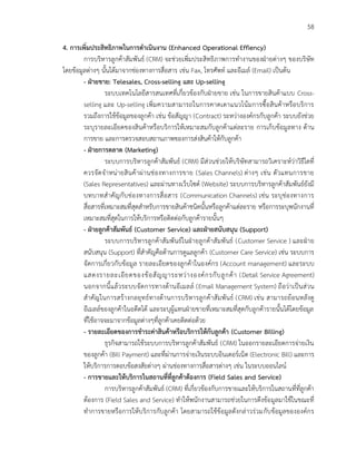 58
4. การเพิ่มประสิทธิภาพในการดาเนินงาน (Enhanced Operational Effiency)
การบริหารลูกค้าสัมพันธ์ (CRM) จะช่วยเพิ่มประสิทธิภาพการทางานของฝ่ายต่างๆ ของบริษัท
โดยข้อมูลต่างๆ นั้นได้มาจากช่องทางการสื่อสาร เช่น Fax, โทรศัพท์ และอีเมล์ (Email) เป็นต้น
- ฝ่ายขาย: Telesales, Cross-selling และ Up-selling
ระบบเทคโนโลยีสารสนเทศที่เกี่ยวข้องกับฝ่ายขาย เช่น ในการขายสินค้าแบบ Cross-
selling และ Up-selling เพิ่มความสามารถในการคาดเดาแนวโน้มการซื้อสินค้าหรือบริการ
รวมถึงการใช้ข้อมูลของลูกค้า เช่น ข้อสัญญา (Contract) ระหว่างองค์กรกับลูกค้า ระบบยังช่วย
ระบุรายละเอียดของสินค้าหรือบริการให้เหมาะสมกับลูกค้าแต่ละราย การเก็บข้อมูลทาง ด้าน
การขาย และการตรวจสอบสถานภาพของการส่งสินค้าให้กับลูกค้า
- ฝ่ายการตลาด (Marketing)
ระบบการบริหารลูกค้าสัมพันธ์ (CRM) มีส่วนช่วยให้บริษัทสามารถวิเคราะห์ว่าวิธีใดที่
ควรจัดจาหน่ายสินค้าผ่านช่องทางการขาย (Sales Channels) ต่างๆ เช่น ตัวแทนการขาย
(Sales Representatives) และผ่านทางเว็บไซด์ (Website) ระบบการบริหารลูกค้าสัมพันธ์ยังมี
บทบาทสาคัญกับช่องทางการสื่อสาร (Communication Channels) เช่น ระบุช่องทางการ
สื่อสารที่เหมาะสมที่สุดสาหรับการขายสินค้าชนิดนั้นหรือลูกค้าแต่ละราย หรือการระบุพนักงานที่
เหมาะสมที่สุดในการให้บริการหรือติดต่อกับลูกค้ารายนั้นๆ
- ฝ่ายลูกค้าสัมพันธ์ (Customer Service) และฝ่ายสนับสนุน (Support)
ระบบการบริหารลูกค้าสัมพันธ์ในฝ่ายลูกค้าสัมพันธ์ (Customer Service ) และฝ่าย
สนับสนุน (Support) ที่สาคัญคือด้านการดูแลลูกค้า (Customer Care Service) เช่น ระบบการ
จัดการเกี่ยวกับข้อมูล รายละเอียดของลูกค้าในองค์กร (Account management) และระบบ
แสดงรายละเอียดของข้อสัญญาระหว่างองค์กรกับลูกค้า (Detail Service Agreement)
นอกจากนี้แล้วระบบจัดการทางด้านอีเมลล์ (Email Management System) ถือว่าเป็นส่วน
สาคัญในการสร้างกลยุทธ์ทางด้านการบริหารลูกค้าสัมพันธ์ (CRM) เช่น สามารถย้อนหลังดู
อีเมลล์ของลูกค้าในอดีตได้ และระบุผู้แทนฝ่ายขายที่เหมาะสมที่สุดกับลูกค้ารายนั้นได้โดยข้อมูล
ที่ใช้อาจจะมาจากข้อมูลต่างๆที่ลูกค้าเคยติดต่อด้วย
- รายละเอียดของการชาระค่าสินค้าหรือบริการให้กับลูกค้า (Customer Billing)
ธุรกิจสามารถใช้ระบบการบริหารลูกค้าสัมพันธ์ (CRM) ในออกรายละเอียดการจ่ายเงิน
ของลูกค้า (Bill Payment) และที่ผ่านการจ่ายเงินระบบอินเตอร์เน็ต (Electronic Bill) และการ
ให้บริการการตอบข้อสงสัยต่างๆ ผ่านช่องทางการสื่อสารต่างๆ เช่น ในระบบออนไลน์
- การขายและให้บริการในสถานที่ที่ลูกค้าต้องการ (Field Sales and Service)
การบริหารลูกค้าสัมพันธ์ (CRM) ที่เกี่ยวข้องกับการขายและให้บริการในสถานที่ที่ลูกค้า
ต้องการ (Field Sales and Service) ทาให้พนักงานสามารถช่วยในการดึงข้อมูลมาใช้ในขณะที่
ทาการขายหรือการให้บริการกับลูกค้า โดยสามารถใช้ข้อมูลดังกล่าวร่วมกับข้อมูลขององค์กร
 