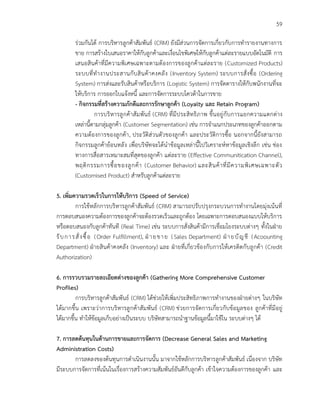 59
ร่วมกันได้ การบริหารลูกค้าสัมพันธ์ (CRM) ยังมีส่วนการจัดการเกี่ยวกับการทารายงานทางการ
ขาย การสร้างใบเสนอราคาให้กับลูกค้าและเงื่อนไขพิเศษให้กับลูกค้าแต่ละรายแบบอัตโนมัติ การ
เสนอสินค้าที่มีความพิเศษเฉพาะตามต้องการของลูกค้าแต่ละราย (Customized Products)
ระบบที่ทางานประสานกับสินค้าคงคลัง (Inventory System) ระบบการสั่งซื้อ (Ordering
System) การส่งและรับสินค้าหรือบริการ (Logistic System) การจัดตารางให้กับพนักงานที่จะ
ให้บริการ การออกใบแจ้งหนี้ และการจัดการระบบโควต้าในการขาย
- กิจกรรมที่สร้างความภักดีและการรักษาลูกค้า (Loyalty และ Retain Program)
การบริหารลูกค้าสัมพันธ์ (CRM) ที่มีประสิทธิภาพ ขึ้นอยู่กับการแยกความแตกต่าง
เหล่านี้ตามกลุ่มลูกค้า (Customer Segmentation) เช่น การจาแนกประเภทของลูกค้าออกตาม
ความต้องการของลูกค้า, ประวัติส่วนตัวของลูกค้า และประวัติการซื้อ นอกจากนี้ยังสามารถ
กิจกรรมลูกค้าย้อนหลัง เพื่อบริษัทจะได้นาข้อมูลเหล่านี้ไปวิเคราะห์หาข้อมูลเชิงลึก เช่น ช่อง
ทางการสื่อสารเหมาะสมที่สุดของลูกค้า แต่ละราย (Effective Communitication Channel),
พฤติกรรมการซื้อของลูกค้า (Customer Behavior) และสินค้าที่มีความพิเศษเฉพาะตัว
(Customised Product) สาหรับลูกค้าแต่ละราย
5. เพิ่มความรวดเร็วในการให้บริการ (Speed of Service)
การใช้หลักการบริหารลูกค้าสัมพันธ์ (CRM) สามารถปรับปรุงกระบวนการทางานโดยมุ่งเน้นที่
การตอบสนองความต้องการของลูกค้าจะต้องรวดเร็วและถูกต้อง โดยเฉพาะการตอบสนองแบบให้บริการ
หรือตอบสนองกับลูกค้าทันที (Real Time) เช่น ระบบการสั่งสินค้ามีการเชื่อมโยงระบบต่างๆ ทั้งในฝ่าย
รับการสั่งซื้อ (Order Fulfillment), ฝ่ายขาย (Sales Department) ฝ่ายบัญชี (Acoounting
Department) ฝ่ายสินค้าคงคลัง (Inventory) และ ฝ่ายที่เกี่ยวข้องกับการให้เครดิตกับลูกค้า (Credit
Authorization)
6. การรวบรวมรายละเอียดต่างของลูกค้า (Gathering More Comprehensive Customer
Profiles)
การบริหารลูกค้าสัมพันธ์ (CRM) ได้ช่วยให้เพิ่มประสิทธิภาพการทางานของฝ่ายต่างๆ ในบริษัท
ได้มากขึ้น เพราะว่าการบริหารลูกค้าสัมพันธ์ (CRM) ช่วยการจัดการเกี่ยวกับข้อมูลของ ลูกค้าที่มีอยู่
ได้มากขึ้น ทาให้ข้อมูลเก็บอย่างเป็นระบบ บริษัทสามารถนาฐานข้อมูลนี้มาใช้ใน ระบบต่างๆ ได้
7. การลดต้นทุนในด้านการขายและการจัดการ (Decrease General Sales and Marketing
Administration Costs)
การลดลงของต้นทุนการดาเนินงานนั้น มาจากใช้หลักการบริหารลูกค้าสัมพันธ์ เนื่องจาก บริษัท
มีระบบการจัดการที่เน้นในเรื่องการสร้างความสัมพันธ์อันดีกับลูกค้า เข้าใจความต้องการของลูกค้า และ
 