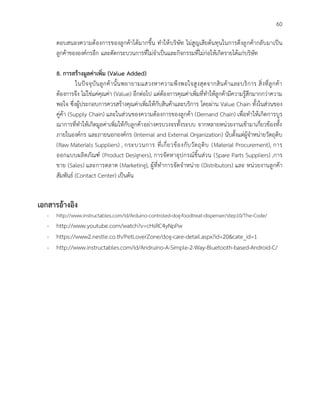 60
ตอบสนองความต้องการของลูกค้าได้มากขึ้น ทาให้บริษัท ไม่สูญเสียต้นทุนในการดึงลูกค้ากลับมาเป็น
ลูกค้าขององค์กรอีก และตัดกระบวนการที่ไม่จาเป็นและกิจกรรมที่ไม่ก่อให้เกิดรายได้แก่บริษัท
8. การสร้างมูลค่าเพิ่ม (Value Added)
ในปัจจุบันลูกค้านั้นพยายามแสวงหาความพึงพอใจสูงสุดจากสินค้าและบริการ สิ่งที่ลูกค้า
ต้องการจึง ไม่ใช่แค่คุณค่า (Value) อีกต่อไป แต่ต้องการคุณค่าเพิ่มที่ทาให้ลูกค้ามีความรู้สึกมากกว่าความ
พอใจ ซึ่งผู้ประกอบการควรสร้างคุณค่าเพิ่มให้กับสินค้าและบริการ โดยผ่าน Value Chain ทั้งในส่วนของ
คู่ค้า (Supply Chain) และในส่วนของความต้องการของลูกค้า (Demand Chain) เพื่อทาให้เกิดการบูร
ณาการที่ทาให้เกิดมูลค่าเพิ่มให้กับลูกค้าอย่างครบวงจรทั้งระบบ จากหลายหน่วยงานเข้ามาเกี่ยวข้องทั้ง
ภายในองค์กร และภายนอกองค์กร (Internal and External Organization) นับตั้งแต่ผู้จาหน่ายวัตถุดิบ
(Raw Materials Suppliers) , กระบวนการ ที่เกี่ยวข้องกับวัตถุดิบ (Material Procurement), การ
ออกแบบผลิตภัณฑ์ (Product Designers), การจัดหาอุปกรณ์ชิ้นส่วน (Spare Parts Suppliers) ,การ
ขาย (Sales) และการตลาด (Marketing), ผู้ที่ทาการจัดจาหน่าย (Distributors) และ หน่วยงานลูกค้า
สัมพันธ์ (Contact Center) เป็นต้น
เอกสารอ้างอิง
- http://www.instructables.com/id/Arduino-controled-dog-foodtreat-dispenser/step10/The-Code/
- http://www.youtube.com/watch?v=cHsRC4yNpPw
- https://www2.nestle.co.th/PetLoverZone/dog-care-detail.aspx?id=20&cate_id=1
- http://www.instructables.com/id/Andruino-A-Simple-2-Way-Bluetooth-based-Android-C/
 