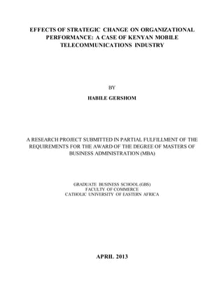 EFFECTS OF STRATEGIC CHANGE ON ORGANIZATIONAL
PERFORMANCE: A CASE OF KENYAN MOBILE
TELECOMMUNICATIONS INDUSTRY
BY
HABILE GERSHOM
A RESEARCH PROJECT SUBMITTED IN PARTIAL FULFILLMENT OF THE
REQUIREMENTS FOR THE AWARD OF THE DEGREE OF MASTERS OF
BUSINESS ADMINISTRATION (MBA)
GRADUATE BUSINESS SCHOOL (GBS)
FACULTY OF COMMERCE
CATHOLIC UNIVERSITY OF EASTERN AFRICA
APRIL 2013
 