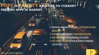 POPs IN PARKTY RELATIVE TO CURRENT
PARKING APPS IN MARKET
FINDINGNEARBYPARKINGLOCATION IN FEW
MINUTES.
PAYINGFOR PARKINGTHROUGH PHONE.
PRE-BOOKINGOF PARKINGLOCATION.
GET DIRECTIONS TO THE BOOKEDPARKING
LOCATION.
4Ps-POSITIONING P
 