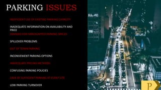 INEFFICIENT USE OF EXISTING PARKING CAPACITY
INADEQUATE INFORMATION ON AVAILABILITY AND
PRICE
DEMAND FOR HANDICAPPED PARKING SPACES
SPILLOVER PROBLEMS
OUT OF TOWN PARKING
INCONVENIENT PARKING OPTIONS
INADEQUATE PRICING METHODS
CONFUSING PARKING POLICIES
LACK OF SUFFICIENT PARKING AT EVENT SITE
LOW PARKING TURNOVER
PARKING ISSUES
P
 