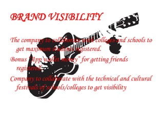 BRAND VISIBILITY
The company to collaborate with colleges and schools to
get maximum students registered.
Bonus “App wallet money” for getting friends
registered.
Company to collaborate with the technical and cultural
festivals of schools/colleges to get visibility
 