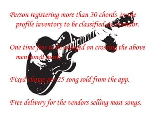 Person registering more than 30 chords in the
profile inventory to be classified as a vendor.
One time fees to be charged on crossing the above
mentioned mark
Fixed charge per 25 song sold from the app.
Free delivery for the vendors selling most songs.
 