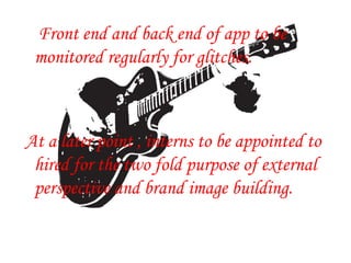 Front end and back end of app to be
monitored regularly for glitches.
At a later point , interns to be appointed to
hired for the two fold purpose of external
perspective and brand image building.
 