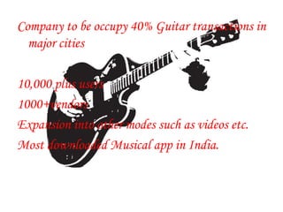 Company to be occupy 40% Guitar transactions in
major cities
10,000 plus users
1000+vendors
Expansion into other modes such as videos etc.
Most downloaded Musical app in India.
 