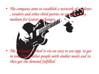 • The company aims to establish a network of students
, vendors and other third parties to create an easy
medium for Guitar exchanges.
• The proposed method is via an easy to use app, to get
in touch with other people with similar needs and to
then get the demand fulfilled.
.
 