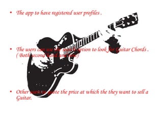 • The app to have registered user profiles .
• The users can use the search option to look for Guitar Chords .
( Both second hand and new)
• Other users to quote the price at which the they want to sell a
Guitar.
.
 