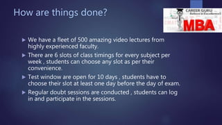 How are things done?
 We have a fleet of 500 amazing video lectures from
highly experienced faculty.
 There are 6 slots of class timings for every subject per
week , students can choose any slot as per their
convenience.
 Test window are open for 10 days , students have to
choose their slot at least one day before the day of exam.
 Regular doubt sessions are conducted , students can log
in and participate in the sessions.
 