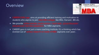 Overview
 CAREER GURU app, aims at providing efficient training and motivation to
students who aspires to join elite MBA colleges like IIMs, Harvard , IBS etc.
 We provide online tutorials, doubt session , mock tests , group discussion
and personal interview preparation for MBA aspirants.
 CAREER guru is not just a mere coaching institute, it’s a thinking which has
evolved out of various research on needs of MBA aspirants over years .
 