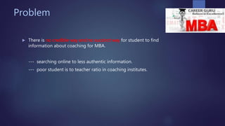 Problem
 There is no credible way and no succinct way for student to find
information about coaching for MBA.
--- searching online to less authentic information.
--- poor student is to teacher ratio in coaching institutes.
 