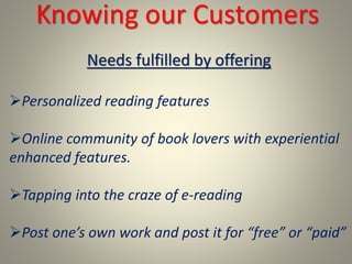 Needs fulfilled by offering
Personalized reading features
Online community of book lovers with experiential
enhanced features.
Tapping into the craze of e-reading
Post one’s own work and post it for “free” or “paid”
Knowing our Customers
 