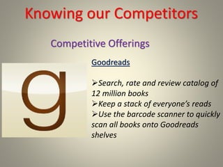 Knowing our Competitors
Goodreads
Search, rate and review catalog of
12 million books
Keep a stack of everyone’s reads
Use the barcode scanner to quickly
scan all books onto Goodreads
shelves
Competitive Offerings
 