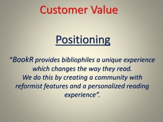 Customer Value
“BookR provides bibliophiles a unique experience
which changes the way they read.
We do this by creating a community with
reformist features and a personalized reading
experience”.
Positioning
 