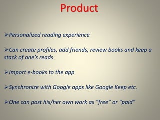 Product
Personalized reading experience
Can create profiles, add friends, review books and keep a
stack of one’s reads
Import e-books to the app
Synchronize with Google apps like Google Keep etc.
One can post his/her own work as “free” or “paid”
 