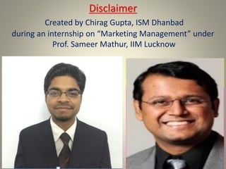 Disclaimer
Created by Chirag Gupta, ISM Dhanbad
during an internship on “Marketing Management” under
Prof. Sameer Mathur, IIM Lucknow
 