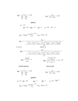 nff
1
σaf
Se
σmf
Sut

7.245
nyf
Sy
σaf σmf
6.052
point j
r .1 d1
d1 .815 Kts 1.5 M 0 t 720 Ktt 1.7
Se 2.7 Sut 
.265 d1
.3






.107
 .5 Sut 5.093 10
3

Kf 1
Ktt 1
1
.246 3.08 10
3
 Sut 1.35 10
5
 Sut 2
 2.67 10
8
 Sut 3




r

 1
if T.a = 0 if M.m = 0
Kfs 1
Kts
1
1
.19 2.51 10
3
 Sut 1.35 10
5
 Sut
2
 2.67 10
8
 Sut
3




r

 1
σaf
32Kf M
π d1
3

0
σmf 3
16Kfs t
π d1
3







2
 1.173 10
4

modified goodman predicing yield
nff
1
σaf
Se
σmf
Sut

7.245
nyf
Sy
σaf σmf
6.052
point k
Ktt 5
r .01 d1 .815 Kts 3 M 0 t 720
Se 2.7 Sut 
.265 d1
.3






.107
 .5 Sut 5.093 10
3

 