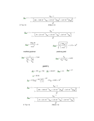Kf 1
Ktt 1
1
.246 3.08 10
3
 Sut 1.35 10
5
 Sut 2
 2.67 10
8
 Sut 3




r

 1
if T.a = 0 if M.m = 0
Kfs 1
Kts
1
1
.19 2.51 10
3
 Sut 1.35 10
5
 Sut
2
 2.67 10
8
 Sut
3




r

 1
σaf
32Kf M
π d1
3

0
σmf 3
16Kfs t
π d1
3







2
 1.173 10
4

modified goodman predicing yield
nff
1
σaf
Se
σmf
Sut

7.245
nyf
Sy
σaf σmf
6.052
point L
Ktt 2.7
d2 .978 t 720 M 128.837 Kts 2.2
r .02 d2
Se 2.7 Sut 
.265 d2
.3






.107
 .5 Sut 4.995 10
3

Kf 1
Ktt 1
1
.246 3.08 10
3
 Sut 1.35 10
5
 Sut 2
 2.67 10
8
 Sut 3




r

 1
Kfs 1
Kts
1
1
.19 2.51 10
3
 Sut 1.35 10
5
 Sut
2
 2.67 10
8
 Sut
3




r

 1
if T.a = 0 if M.m = 0
 