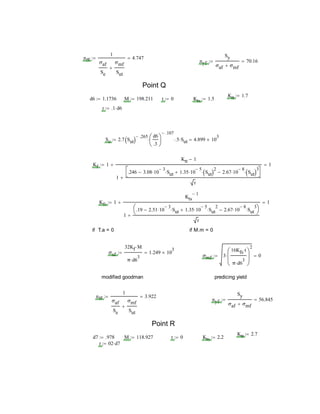 nff
1
σaf
Se
σmf
Sut

4.747
nyf
Sy
σaf σmf
70.16
Point Q
Ktt 1.7
d6 1.1736 M 198.211 t 0 Kts 1.5
r .1 d6
Se 2.7 Sut 
.265 d6
.3






.107
 .5 Sut 4.899 10
3

Kf 1
Ktt 1
1
.246 3.08 10
3
 Sut 1.35 10
5
 Sut 2
 2.67 10
8
 Sut 3




r

 1
Kfs 1
Kts
1
1
.19 2.51 10
3
 Sut 1.35 10
5
 Sut
2
 2.67 10
8
 Sut
3




r

 1
if T.a = 0 if M.m = 0
σaf
32Kf M
π d6
3

1.249 10
3

σmf 3
16Kfs t
π d6
3







2
 0
modified goodman predicing yield
nff
1
σaf
Se
σmf
Sut

3.922
nyf
Sy
σaf σmf
56.845
Point R
Ktt 2.7
d7 .978 M 118.927 t 0 Kts 2.2
r 02 d7
 