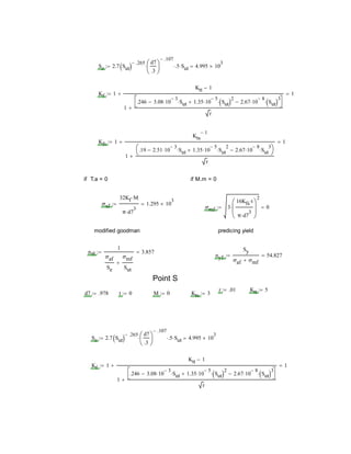 Se 2.7 Sut 
.265 d7
.3






.107
 .5 Sut 4.995 10
3

Kf 1
Ktt 1
1
.246 3.08 10
3
 Sut 1.35 10
5
 Sut 2
 2.67 10
8
 Sut 3




r

 1
Kfs 1
Kts
1
1
.19 2.51 10
3
 Sut 1.35 10
5
 Sut
2
 2.67 10
8
 Sut
3




r

 1
if T.a = 0 if M.m = 0
σaf
32Kf M
π d7
3

1.295 10
3

σmf 3
16Kfs t
π d7
3







2
 0
modified goodman predicing yield
nff
1
σaf
Se
σmf
Sut

3.857
nyf
Sy
σaf σmf
54.827
Point S
r .01 Ktt 5
d7 .978 t 0 M 0 Kts 3
Se 2.7 Sut 
.265 d7
.3






.107
 .5 Sut 4.995 10
3

Kf 1
Ktt 1
1
.246 3.08 10
3
 Sut 1.35 10
5
 Sut 2
 2.67 10
8
 Sut 3




r

 1
 