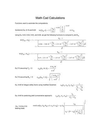 Math Cad Calculations
Functions used to automate the computations:
Combinind Eq. 6-19 and 6-20: Sef Sut d  2.7
Sut
ksi






0.265

d
in
0.3








0.107
 0.5 Sut
Using Eq. 6-33, 6-34, 6-35, and 6-36, we get the following functions to compute Kf and Kfs.
Kff Sut r Kt  1
Kt 1
1
0.246 3.08 10
3

Sut
ksi
 1.51 10
5

Sut
ksi






2
 2.67 10
8

Sut
ksi






3







in
r


Kfs Sut r Kts  1
Kts 1
1
0.19 2.51 10
3

Sut
ksi
 1.35 10
5

Sut
ksi






2
 2.67 10
8

Sut
ksi






3







in
r


Eq 7-5 assuming Ta = 0: σaf Kf M D 
32 Kf M
π D
3


Eq 7-6 assuming Mm = 0: σmf Kfs T D  3
16 Kfs T
π D
3







2

Eq. 6-46 for fatigue safety factor using modified Goodman nff σa σm Se Sut 
1
σa
Se
σm
Sut


Eq. 6-49 for predicting yield (conservative approach): nyf Sy σ'a σ'm 
Sy
σ'a σ'm

ratedLoad af FD RD a b x0 θ xD  af FD
xD
x0 θ x0  ln
1
RD












1
b













1
a

Eq. 11-6 for C10
bearing loads
 